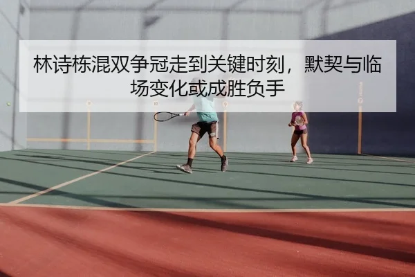 林诗栋混双争冠走到关键时刻，默契与临场变化或成胜负手